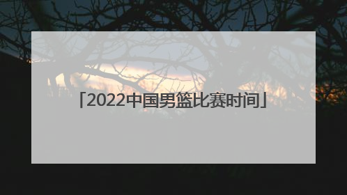 「2022中国男篮比赛时间」2022年中国男篮世界杯比赛时间